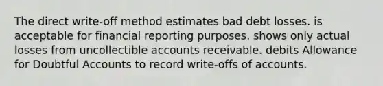 The direct write-off method estimates bad debt losses. is acceptable for financial reporting purposes. shows only actual losses from uncollectible accounts receivable. debits Allowance for Doubtful Accounts to record write-offs of accounts.