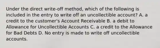 Under the direct​ write-off method, which of the following is included in the entry to write off an uncollectible​ account? A. a credit to the​ customer's Account Receivable B. a debit to Allowance for Uncollectible Accounts C. a credit to the Allowance for Bad Debts D. No entry is made to write off uncollectible accounts.