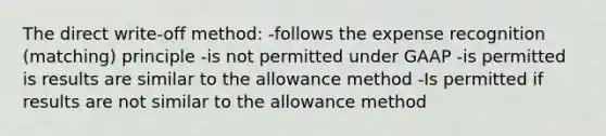 The direct write-off method: -follows the expense recognition (matching) principle -is not permitted under GAAP -is permitted is results are similar to the allowance method -Is permitted if results are not similar to the allowance method