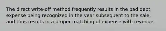 The direct write-off method frequently results in the bad debt expense being recognized in the year subsequent to the sale, and thus results in a proper matching of expense with revenue.