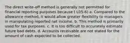 The direct write-off method is generally not permitted for financial reporting purposes because ( L05-6) a. Compared to the allowance method, it would allow greater flexibility to managers in manipulating reported net income. b. This method is primarily used for tax purposes. c. It is too difficult to accurately estimate future bad debts. d. Accounts receivable are not stated for the amount of cash expected to be collected.