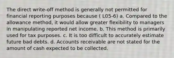 The direct write-off method is generally not permitted for financial reporting purposes because ( L05-6) a. Compared to the allowance method, it would allow greater flexibility to managers in manipulating reported net income. b. This method is primarily used for tax purposes. c. It is too difficult to accurately estimate future bad debts. d. Accounts receivable are not stated for the amount of cash expected to be collected.