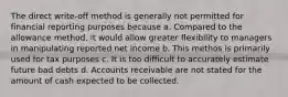 The direct write-off method is generally not permitted for financial reporting purposes because a. Compared to the allowance method, it would allow greater flexibility to managers in manipulating reported net income b. This methos is primarily used for tax purposes c. It is too difficult to accurately estimate future bad debts d. Accounts receivable are not stated for the amount of cash expected to be collected.