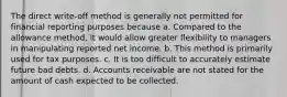 The direct write-off method is generally not permitted for financial reporting purposes because a. Compared to the allowance method, it would allow greater flexibility to managers in manipulating reported net income. b. This method is primarily used for tax purposes. c. It is too difficult to accurately estimate future bad debts. d. Accounts receivable are not stated for the amount of cash expected to be collected.