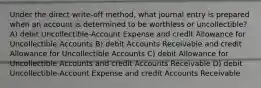 Under the direct write-off method, what journal entry is prepared when an account is determined to be worthless or uncollectible? A) debit Uncollectible-Account Expense and credit Allowance for Uncollectible Accounts B) debit Accounts Receivable and credit Allowance for Uncollectible Accounts C) debit Allowance for Uncollectible Accounts and credit Accounts Receivable D) debit Uncollectible-Account Expense and credit Accounts Receivable