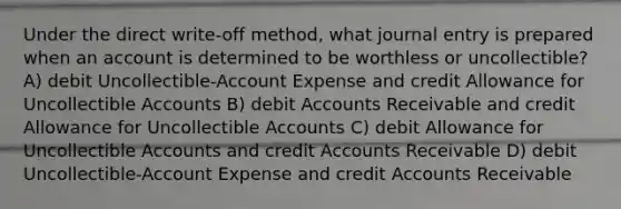 Under the direct write-off method, what journal entry is prepared when an account is determined to be worthless or uncollectible? A) debit Uncollectible-Account Expense and credit Allowance for Uncollectible Accounts B) debit Accounts Receivable and credit Allowance for Uncollectible Accounts C) debit Allowance for Uncollectible Accounts and credit Accounts Receivable D) debit Uncollectible-Account Expense and credit Accounts Receivable