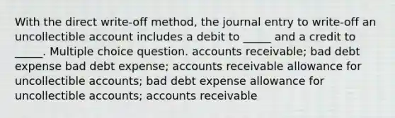 With the direct write-off method, the journal entry to write-off an uncollectible account includes a debit to _____ and a credit to _____. Multiple choice question. accounts receivable; bad debt expense bad debt expense; accounts receivable allowance for uncollectible accounts; bad debt expense allowance for uncollectible accounts; accounts receivable