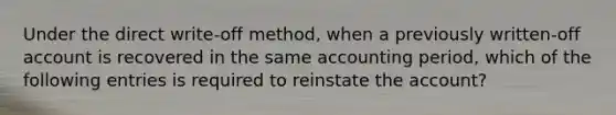 Under the direct write-off method, when a previously written-off account is recovered in the same accounting period, which of the following entries is required to reinstate the account?