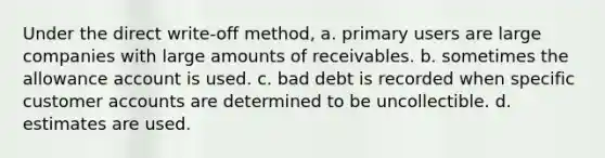 Under the direct write-off method, a. primary users are large companies with large amounts of receivables. b. sometimes the allowance account is used. c. bad debt is recorded when specific customer accounts are determined to be uncollectible. d. estimates are used.