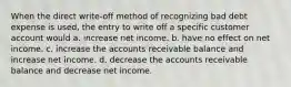 When the direct write-off method of recognizing bad debt expense is used, the entry to write off a specific customer account would a. increase net income. b. have no effect on net income. c. increase the accounts receivable balance and increase net income. d. decrease the accounts receivable balance and decrease net income.