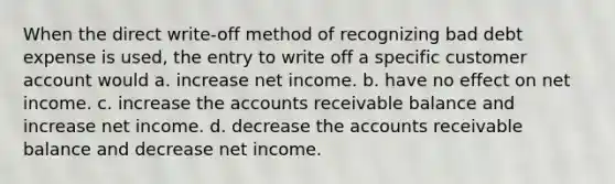 When the direct write-off method of recognizing bad debt expense is used, the entry to write off a specific customer account would a. increase net income. b. have no effect on net income. c. increase the accounts receivable balance and increase net income. d. decrease the accounts receivable balance and decrease net income.