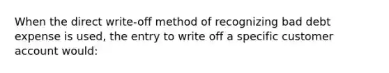 When the direct write-off method of recognizing bad debt expense is used, the entry to write off a specific customer account would: