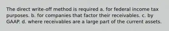 The direct write-off method is required a. for federal income tax purposes. b. for companies that factor their receivables. c. by GAAP. d. where receivables are a large part of the current assets.