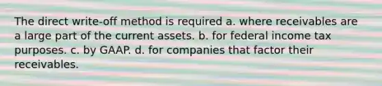 The direct write-off method is required a. where receivables are a large part of the current assets. b. for federal income tax purposes. c. by GAAP. d. for companies that factor their receivables.