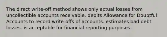 The direct write-off method shows only actual losses from uncollectible accounts receivable. debits Allowance for Doubtful Accounts to record write-offs of accounts. estimates bad debt losses. is acceptable for financial reporting purposes.