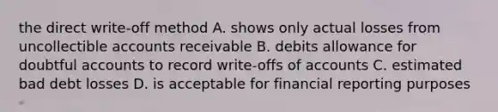 the direct write-off method A. shows only actual losses from uncollectible accounts receivable B. debits allowance for doubtful accounts to record write-offs of accounts C. estimated bad debt losses D. is acceptable for financial reporting purposes