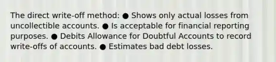 The direct write-off method: ● Shows only actual losses from uncollectible accounts. ● Is acceptable for financial reporting purposes. ● Debits Allowance for Doubtful Accounts to record write-offs of accounts. ● Estimates bad debt losses.