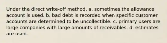 Under the direct write-off method, a. sometimes the allowance account is used. b. bad debt is recorded when specific customer accounts are determined to be uncollectible. c. primary users are large companies with large amounts of receivables. d. estimates are used.