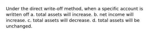 Under the direct write-off method, when a specific account is written off a. total assets will increase. b. net income will increase. c. total assets will decrease. d. total assets will be unchanged.