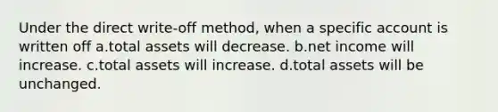 Under the direct write-off method, when a specific account is written off a.total assets will decrease. b.net income will increase. c.total assets will increase. d.total assets will be unchanged.