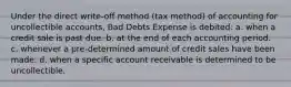 Under the direct write-off method (tax method) of accounting for uncollectible accounts, Bad Debts Expense is debited: a. when a credit sale is past due. b. at the end of each accounting period. c. whenever a pre-determined amount of credit sales have been made. d. when a specific account receivable is determined to be uncollectible.