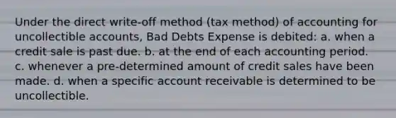 Under the direct write-off method (tax method) of accounting for uncollectible accounts, Bad Debts Expense is debited: a. when a credit sale is past due. b. at the end of each accounting period. c. whenever a pre-determined amount of credit sales have been made. d. when a specific account receivable is determined to be uncollectible.