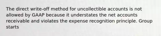 The direct write-off method for uncollectible accounts is not allowed by GAAP because it understates the ne<a href='https://www.questionai.com/knowledge/k7x83BRk9p-t-accounts' class='anchor-knowledge'>t accounts</a> receivable and violates the expense recognition principle. Group starts