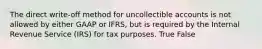 The direct write-off method for uncollectible accounts is not allowed by either GAAP or IFRS, but is required by the Internal Revenue Service (IRS) for tax purposes. True False