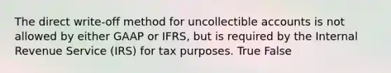 The direct write-off method for uncollectible accounts is not allowed by either GAAP or IFRS, but is required by the Internal Revenue Service (IRS) for tax purposes. True False