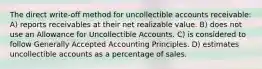 The direct write-off method for uncollectible accounts receivable: A) reports receivables at their net realizable value. B) does not use an Allowance for Uncollectible Accounts. C) is considered to follow Generally Accepted Accounting Principles. D) estimates uncollectible accounts as a percentage of sales.