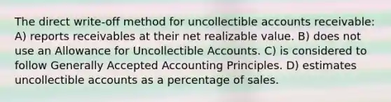 The direct write-off method for uncollectible accounts receivable: A) reports receivables at their net realizable value. B) does not use an Allowance for Uncollectible Accounts. C) is considered to follow <a href='https://www.questionai.com/knowledge/kwjD9YtMH2-generally-accepted-accounting-principles' class='anchor-knowledge'>generally accepted accounting principles</a>. D) estimates uncollectible accounts as a percentage of sales.