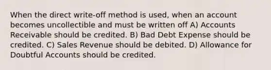 When the direct write-off method is used, when an account becomes uncollectible and must be written off A) Accounts Receivable should be credited. B) Bad Debt Expense should be credited. C) Sales Revenue should be debited. D) Allowance for Doubtful Accounts should be credited.