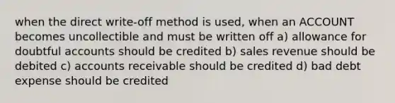 when the direct write-off method is used, when an ACCOUNT becomes uncollectible and must be written off a) allowance for doubtful accounts should be credited b) sales revenue should be debited c) accounts receivable should be credited d) bad debt expense should be credited