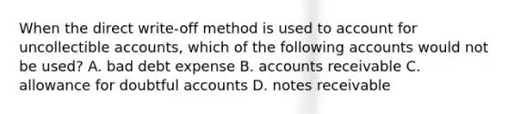 When the direct write-off method is used to account for uncollectible accounts, which of the following accounts would not be used? A. bad debt expense B. accounts receivable C. allowance for doubtful accounts D. notes receivable