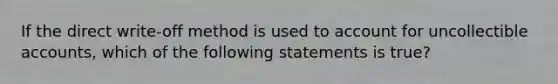 If the direct write-off method is used to account for uncollectible accounts, which of the following statements is true?