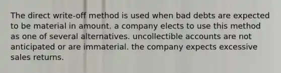 The direct write-off method is used when bad debts are expected to be material in amount. a company elects to use this method as one of several alternatives. uncollectible accounts are not anticipated or are immaterial. the company expects excessive sales returns.