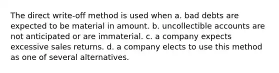 The direct write-off method is used when a. bad debts are expected to be material in amount. b. uncollectible accounts are not anticipated or are immaterial. c. a company expects excessive sales returns. d. a company elects to use this method as one of several alternatives.