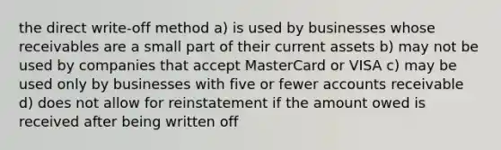 the direct write-off method a) is used by businesses whose receivables are a small part of their current assets b) may not be used by companies that accept MasterCard or VISA c) may be used only by businesses with five or fewer accounts receivable d) does not allow for reinstatement if the amount owed is received after being written off