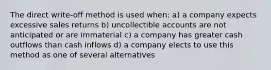 The direct write-off method is used when: a) a company expects excessive sales returns b) uncollectible accounts are not anticipated or are immaterial c) a company has greater cash outflows than cash inflows d) a company elects to use this method as one of several alternatives