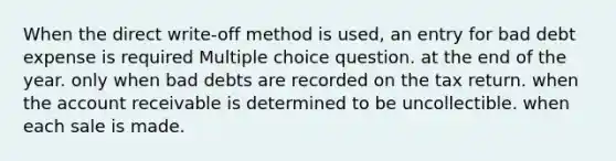 When the direct write-off method is used, an entry for bad debt expense is required Multiple choice question. at the end of the year. only when bad debts are recorded on the tax return. when the account receivable is determined to be uncollectible. when each sale is made.