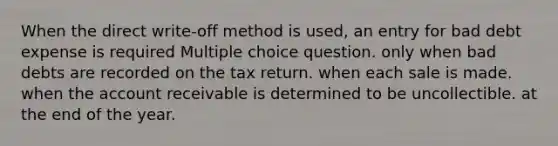 When the direct write-off method is used, an entry for bad debt expense is required Multiple choice question. only when bad debts are recorded on the tax return. when each sale is made. when the account receivable is determined to be uncollectible. at the end of the year.