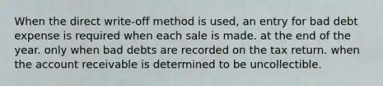 When the direct write-off method is used, an entry for bad debt expense is required when each sale is made. at the end of the year. only when bad debts are recorded on the tax return. when the account receivable is determined to be uncollectible.