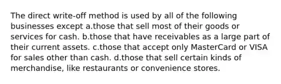 The direct write-off method is used by all of the following businesses except a.those that sell most of their goods or services for cash. b.those that have receivables as a large part of their current assets. c.those that accept only MasterCard or VISA for sales other than cash. d.those that sell certain kinds of merchandise, like restaurants or convenience stores.