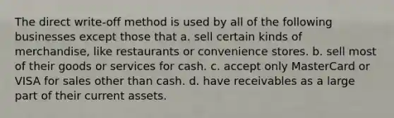 The direct write-off method is used by all of the following businesses except those that a. sell certain kinds of merchandise, like restaurants or convenience stores. b. sell most of their goods or services for cash. c. accept only MasterCard or VISA for sales other than cash. d. have receivables as a large part of their current assets.