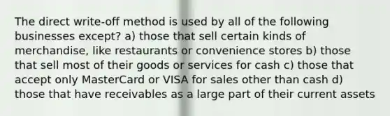 The direct write-off method is used by all of the following businesses except? a) those that sell certain kinds of merchandise, like restaurants or convenience stores b) those that sell most of their goods or services for cash c) those that accept only MasterCard or VISA for sales other than cash d) those that have receivables as a large part of their current assets