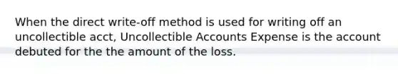 When the direct write-off method is used for writing off an uncollectible acct, Uncollectible Accounts Expense is the account debuted for the the amount of the loss.