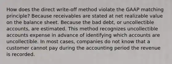 How does the direct write-off method violate the GAAP matching principle? Because receivables are stated at net realizable value on the balance sheet. Because the bad debt, or uncollectible accounts, are estimated. This method recognizes uncollectible accounts expense in advance of identifying which accounts are uncollectible. In most cases, companies do not know that a customer cannot pay during the accounting period the revenue is recorded.