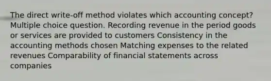 The direct write-off method violates which accounting concept? Multiple choice question. Recording revenue in the period goods or services are provided to customers Consistency in the accounting methods chosen Matching expenses to the related revenues Comparability of financial statements across companies