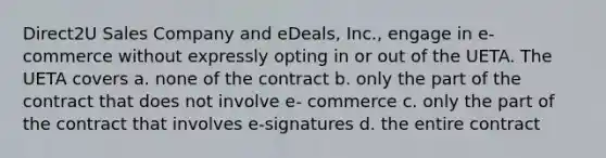 Direct2U Sales Company and eDeals, Inc., engage in e-commerce without expressly opting in or out of the UETA. The UETA covers a. none of the contract b. only the part of the contract that does not involve e- commerce c. only the part of the contract that involves e-signatures d. the entire contract