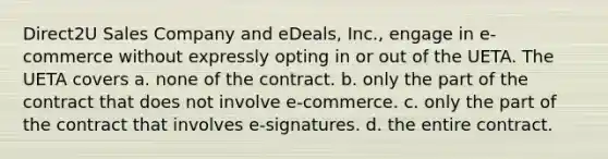 Direct2U Sales Company and eDeals, Inc., engage in e-commerce without expressly opting in or out of the UETA. The UETA covers a. none of the contract. b. only the part of the contract that does not involve e-commerce. c. only the part of the contract that involves e-signatures. d. the entire contract.